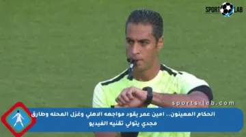 الحكام المعينون.. أمين عمر يقود مواجهة الأهلى وغزل المحلة وطارق مجدى يتولى تقنية الفيديو